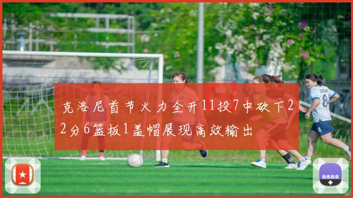 克洛尼首节火力全开11投7中砍下22分6篮板1盖帽展现高效输出