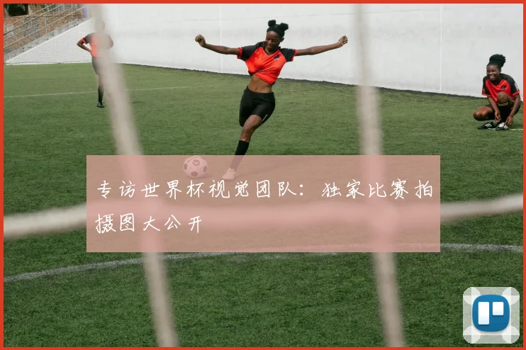 专访世界杯视觉团队:独家比赛拍摄图大公开