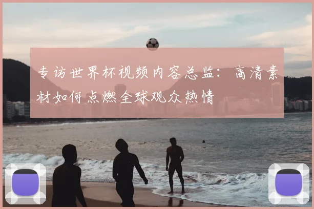 专访世界杯视频内容总监：高清素材如何点燃全球观众热情