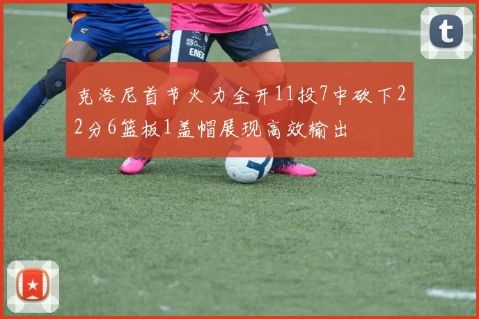 克洛尼首节火力全开11投7中砍下22分6篮板1盖帽展现高效输出