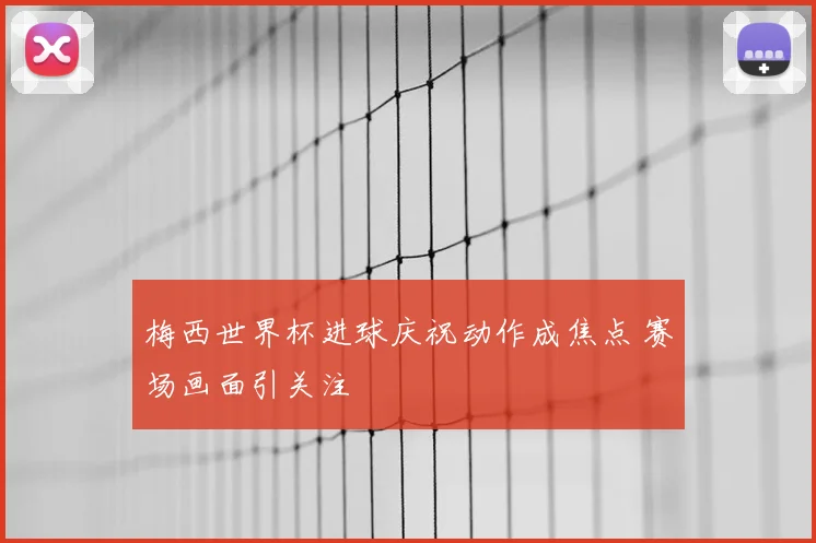 梅西世界杯进球庆祝动作成焦点 赛场画面引关注